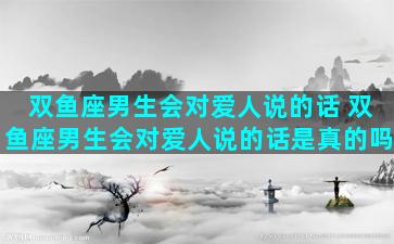 双鱼座男生会对爱人说的话 双鱼座男生会对爱人说的话是真的吗